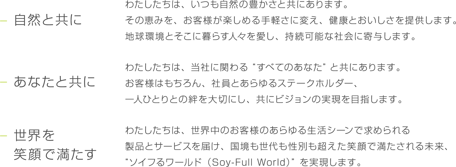 自然と共に わたしたちは、いつも自然の豊かさと共にあります。その恵みを、お客様が楽しめる手軽さに変え、健康とおいしさを提供します。地球環境とそこに暮らす人々を愛し、持続可能な社会に寄与します。 あなたと共に わたしたちは、当社に関わる“すべてのあなた”と共にあります。お客様はもちろん、社員とあらゆるステークホルダー、一人ひとりとの絆を大切にし、共にビジョンの実現を目指します。 世界を笑顔で満たす わたしたちは、世界中のお客様のあらゆる生活シーンで求められる製品とサービスを届け、国境も世代も性別も超えた笑顔で満たされる未来、“ソイフるワールド（Soy-Full World）”を実現します。