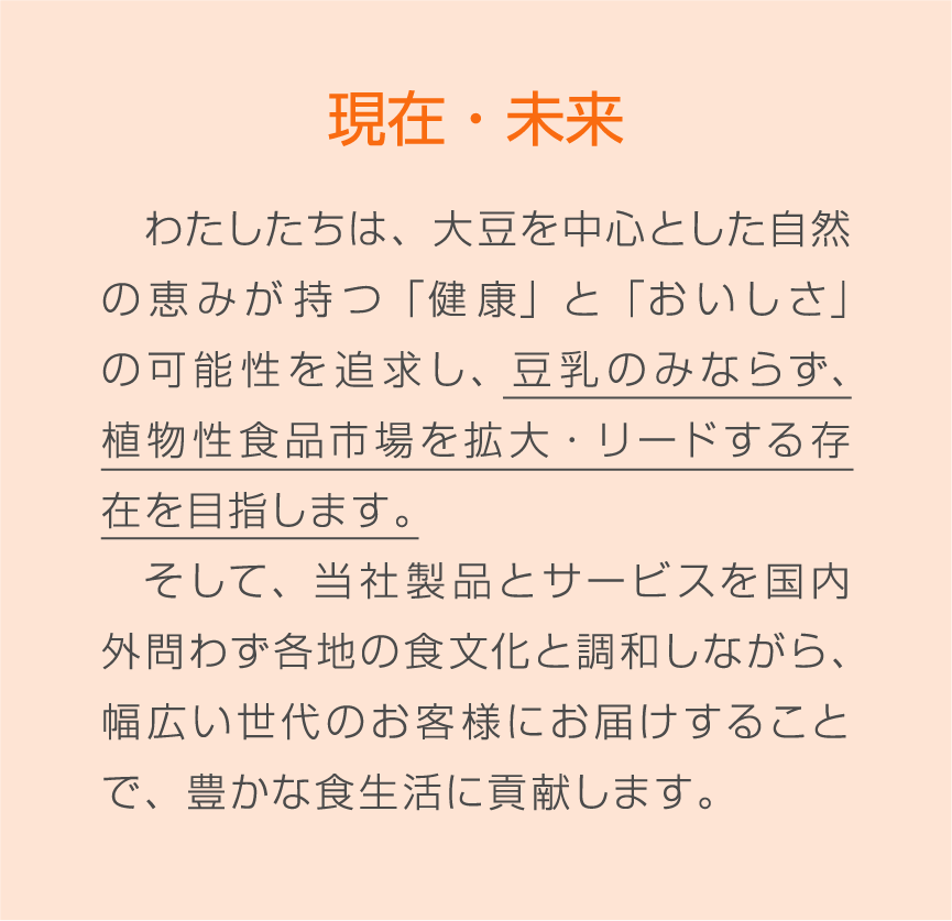 現在・未来 わたしたちは、大豆を中心とした自然の恵みが持つ「健康」と「おいしさ」の可能性を追求し、豆乳のみならず、植物性食品市場を拡大・リードする存在を目指します。そして、当社製品とサービスを国内外問わず各地の食文化と調和しながら、幅広い世代のお客様にお届けすることで、豊かな食生活に貢献します。