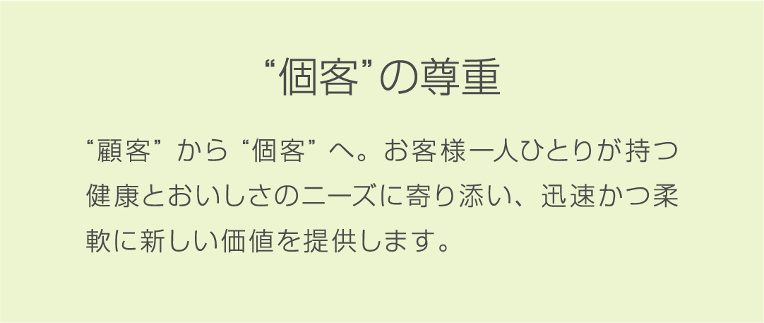 “個客”の尊重 “顧客”から“個客”へ。お客様一人ひとりが持つ健康とおいしさのニーズに寄り添い、迅速かつ柔軟に新しい価値を提供します。