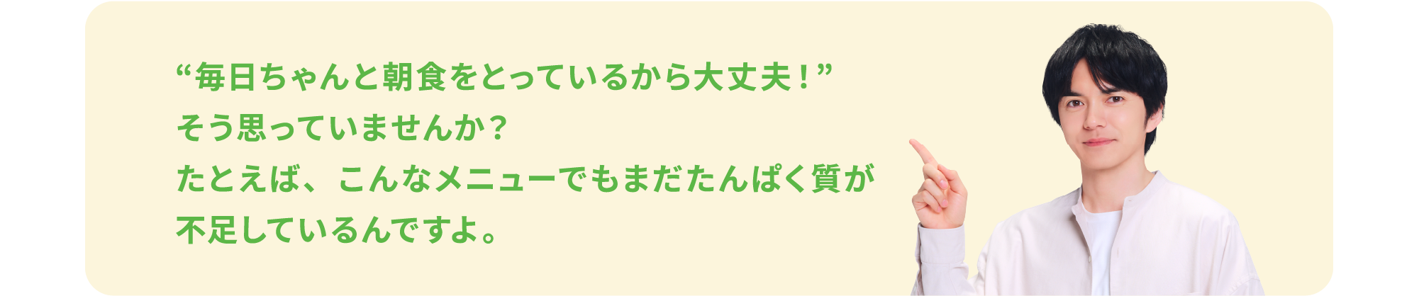 “毎日ちゃんと朝食をとっているから大丈夫！”そう思っていませんか？たとえば、こんなメニューでもまだたんぱく質が不足しているんですよ。