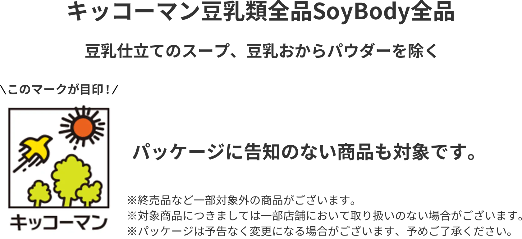 キッコーマン豆乳類全品 SoyBody全品 豆乳仕立てのスープ、豆乳おからパウダーを除く このマークが目印! パッケージに告知のない商品も対象です。※終売品など一部対象外の商品がございます。※対象商品につきましては一部店舗において取り扱いのない場合がございます。※パッケージは予告なく変更になる場合がございます、予めご了承ください。