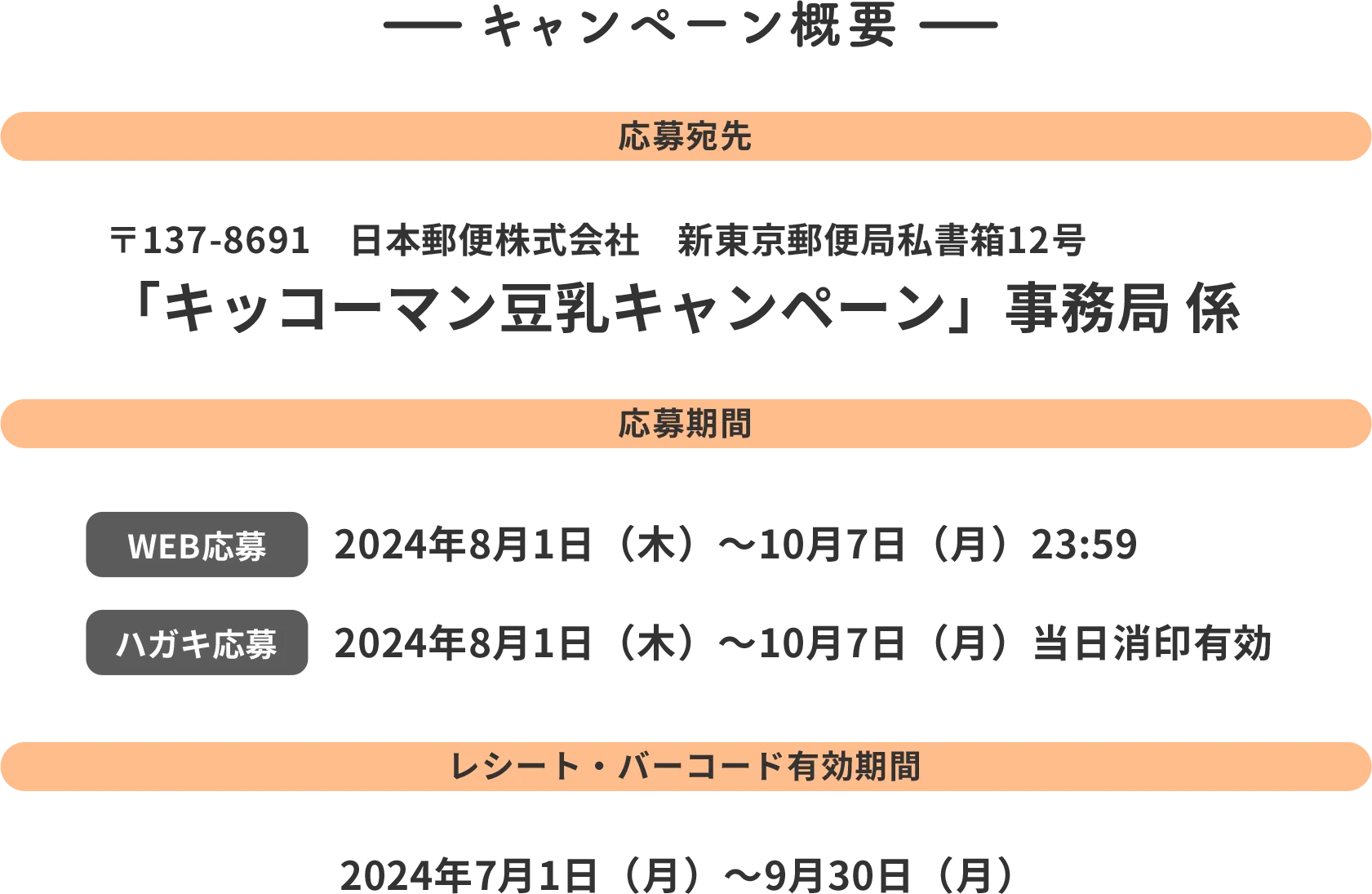 キャンペーン概要 応募宛先 〒137-8691 日本郵便株式会社 新東京郵便局 私書箱12号 「キッコーマン豆乳キャンペーン」 事務局 係 応募期間 WEB応募 2024年8月1日(木)~10月7日(月)23:59 ハガキ応募 2024年8月1日(木)~10月7日(月)当日松蔭有効 レシート・バーコード有効期間 2024年7月1日(月)~9月30日(月)