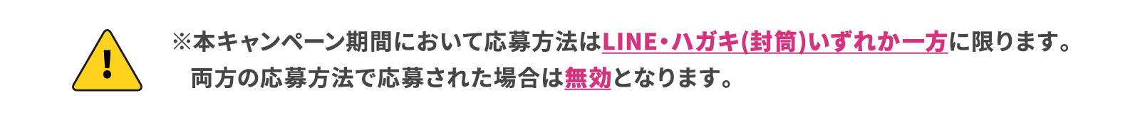 ※本キャンペーン期間において応募方法はLINE・ハガキいずれか一方に限ります。両方の応募方法で応募された場合は無効となります。