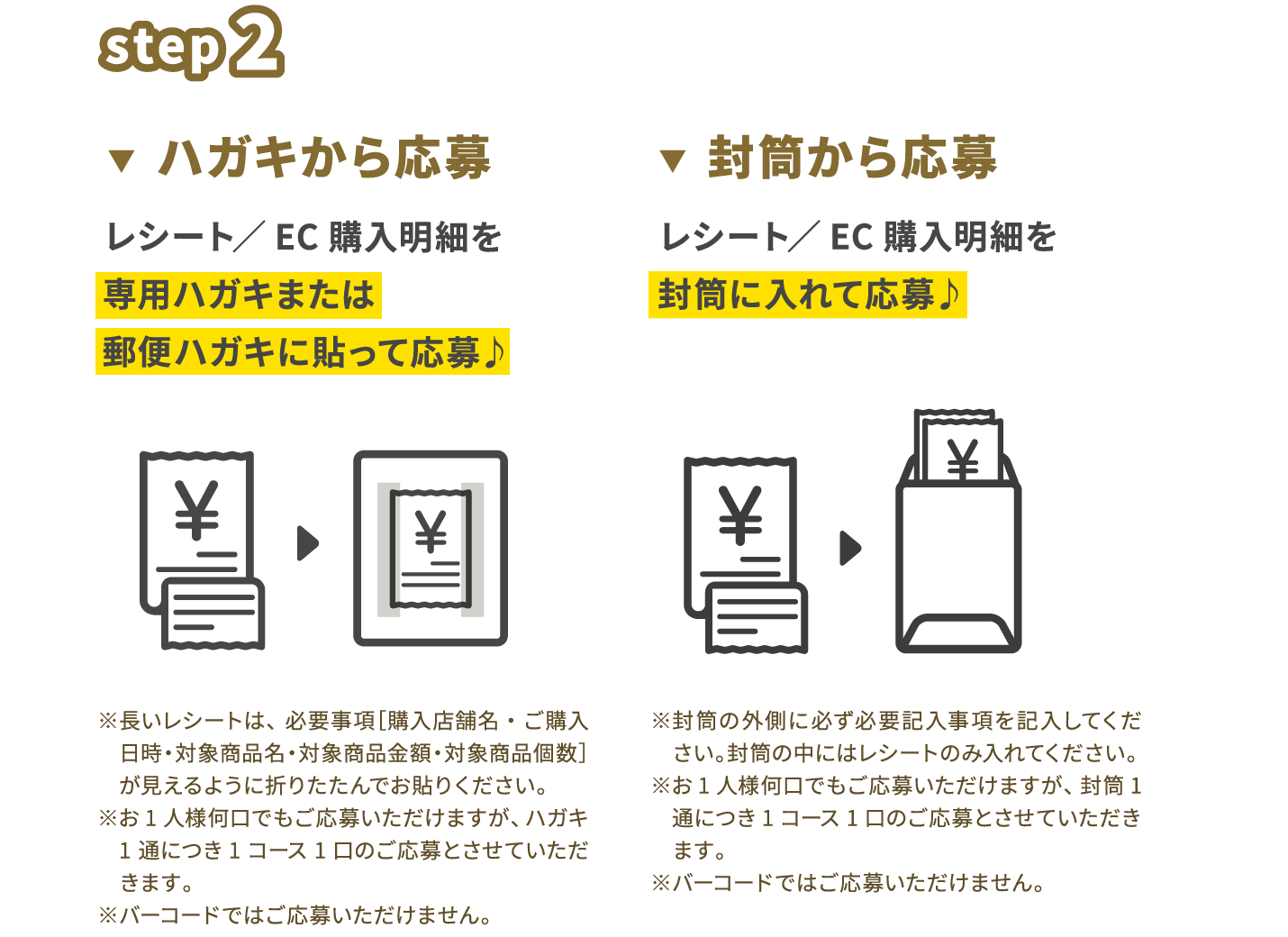 step2　ハガキから応募　レシート/EC購入明細をハガキに貼って応募♪ ※長いレシートは、必要事項［購入店舗名・ご購入日時・対象商品名・対象商品金額］が見えるように折りたたんでお貼りください。※お1人様何口でもご応募いただけますが、ハガキ1通につき1コース1口のご応募とさせていただきます。※バーコードではご応募いただけません。 封筒から応募 レシート／EC購入明細を封筒に入れて応募♪ ※封筒の外側に必ず必要記入事項を記入してください。封筒の中にはレシートのみ入れてください。※お1人様何口でもご応募いただけますが、封筒1通につき1コース1口のご応募とさせていただきます。※バーコードではご応募いただけません。