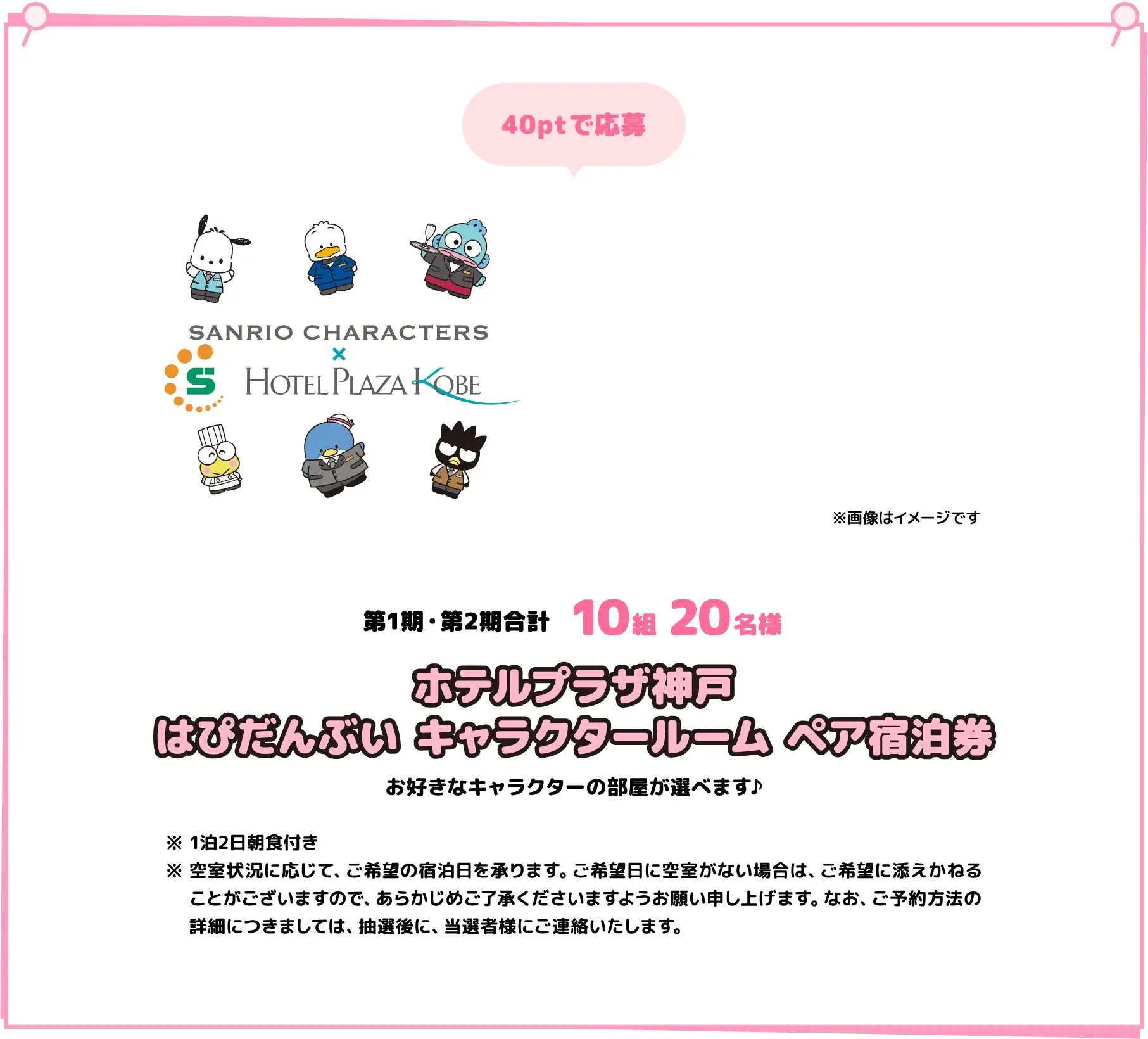 40ptで応募 第1期・第2期合計1０組2０名様 ホテルプラザ神戸はぴだんぶい キャラクタールーム ペア宿泊券 お好きなキャラクターの部屋が選べます♪ 1泊2日朝食付き 空室状況に応じて、ご希望の宿泊日を承ります。ご希望日に空室がない場合は、ご希望に添えかねることがございますので、あらかじめご了承くださいますようお願い申し上げます。なお、ご予約方法の詳細につきましては、抽選後に、当選者様にご連絡いたします。