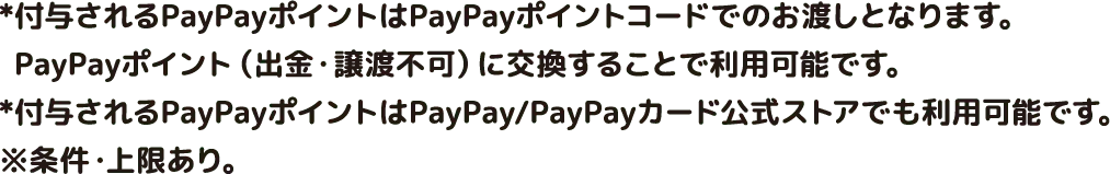 *付与されるPayPayポイントはPayPayポイントコードでのお渡しとなります。PayPayポイント（出金・譲渡不可）に交換することで利用可能です。*付与されるPayPayポイントはPayPay/PayPayカード公式ストアでも利用可能です。
※条件・上限あり。