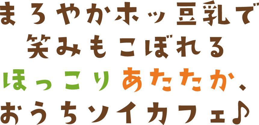 まろやかホッ豆乳で 笑みもこぼれる ほっこりあたたか、 おうちソイカフェ♪