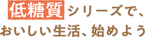 低糖質シリーズで、おいしい生活、始めよう
