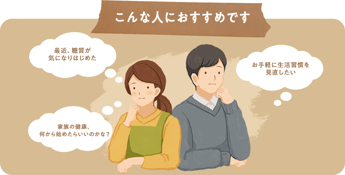 こんな人におすすめです 「最近、糖質が気になりはじめた」「お手軽に生活習慣を見直したい」「家族の健康、何から始めたらいいのかな？」