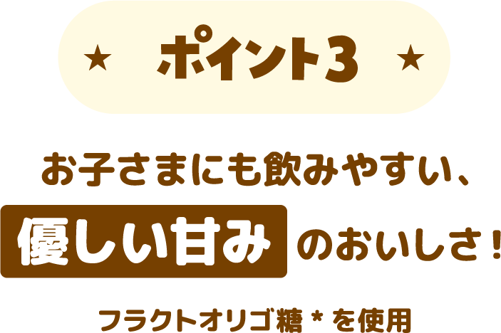 ポイント3 お子さまにも飲みやすい、優しい甘みのおいしさ！　フラクトオリゴ糖*を使用