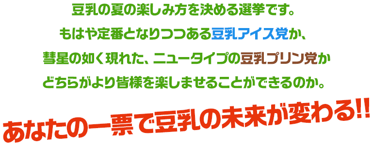 豆乳の夏の楽しみ方を決める選挙です。もはや定番となりつつある豆乳アイス党か、彗星の如く現れた、ニュータイプの豆乳プリン党かどちらがより皆様を楽しませることができるのか。