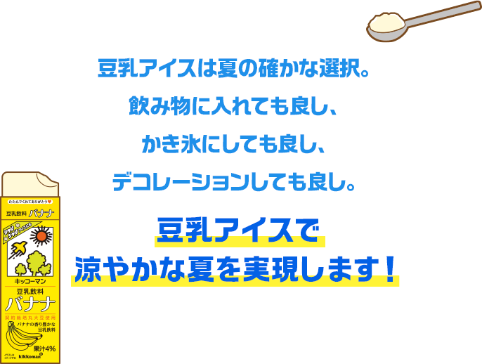 豆乳アイスは夏の確かな選択。飲み物に入れても良し、かき氷にしても良し、デコレーションしても良し。豆乳アイスで涼やかな夏を実現します！