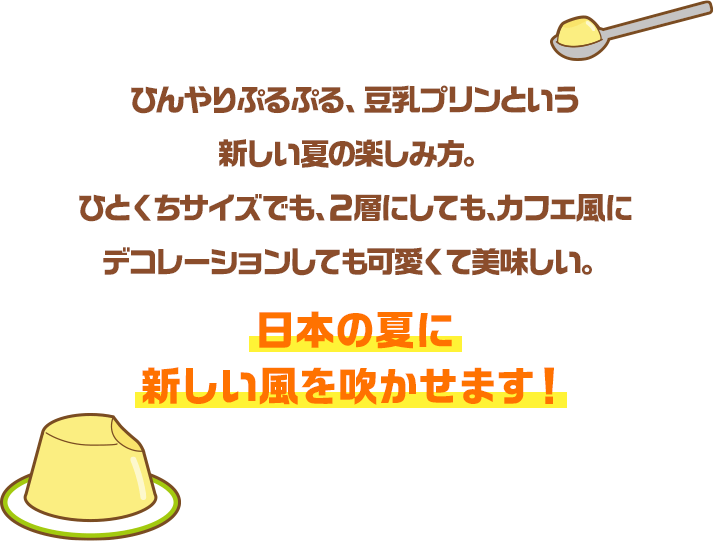 ひんやりぷるぷる、豆乳プリンという新しい夏の楽しみ方。ひとくちサイズでも、２層にしても、カフェ風にデコレーションしても可愛くて美味しい。日本の夏に新しい風を吹かせます！